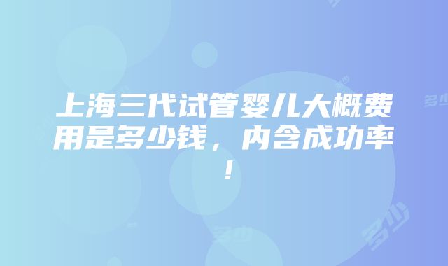 上海三代试管婴儿大概费用是多少钱，内含成功率！