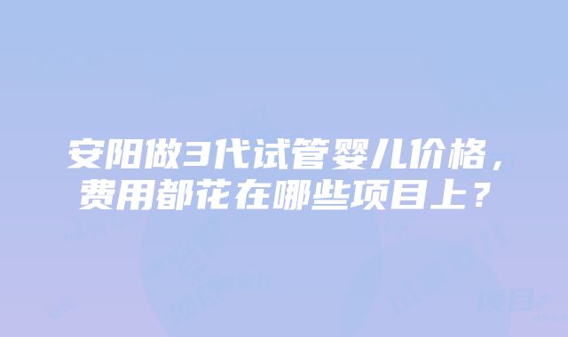 安阳做3代试管婴儿价格，费用都花在哪些项目上？