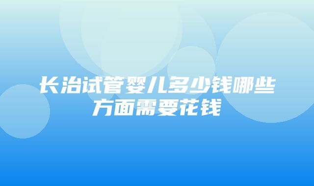 长治试管婴儿多少钱哪些方面需要花钱