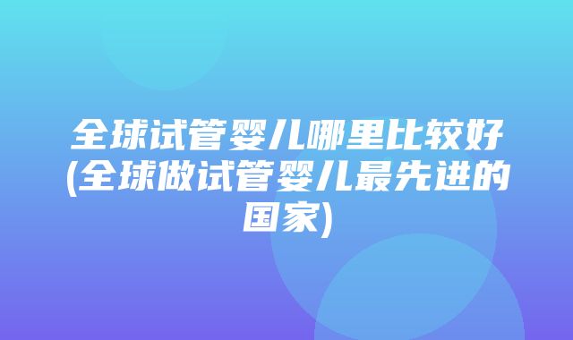 全球试管婴儿哪里比较好(全球做试管婴儿最先进的国家)