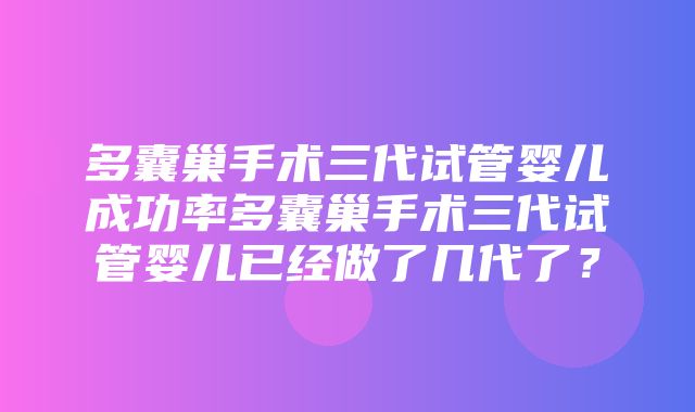 多囊巢手术三代试管婴儿成功率多囊巢手术三代试管婴儿已经做了几代了？