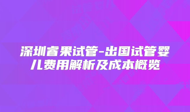 深圳睿果试管-出国试管婴儿费用解析及成本概览