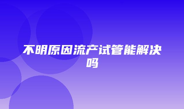 不明原因流产试管能解决吗