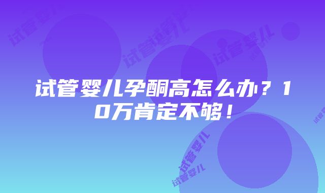 试管婴儿孕酮高怎么办？10万肯定不够！