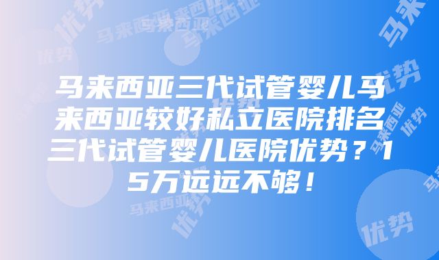 马来西亚三代试管婴儿马来西亚较好私立医院排名三代试管婴儿医院优势？15万远远不够！