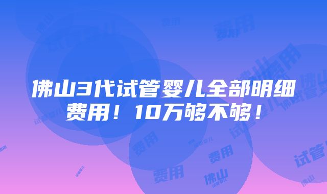 佛山3代试管婴儿全部明细费用！10万够不够！