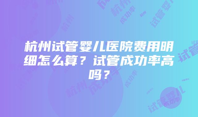 杭州试管婴儿医院费用明细怎么算？试管成功率高吗？