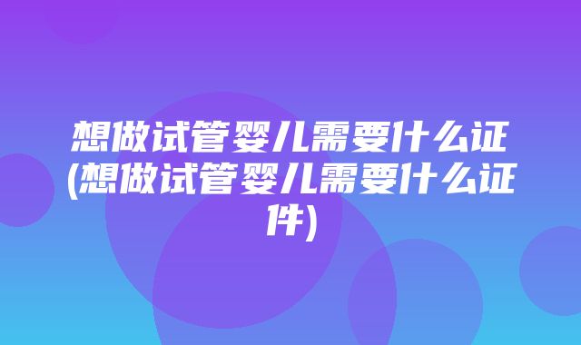 想做试管婴儿需要什么证(想做试管婴儿需要什么证件)