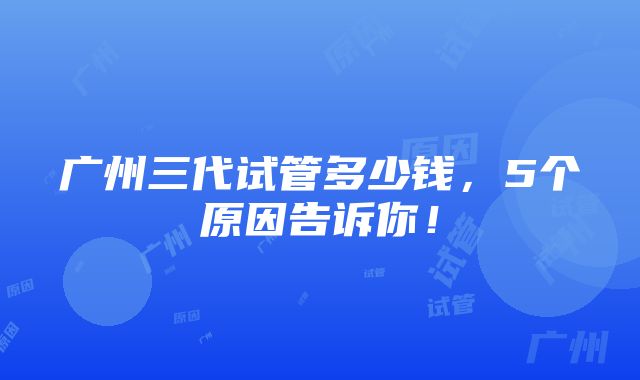 广州三代试管多少钱，5个原因告诉你！