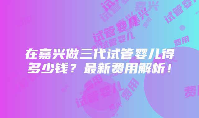 在嘉兴做三代试管婴儿得多少钱？最新费用解析！