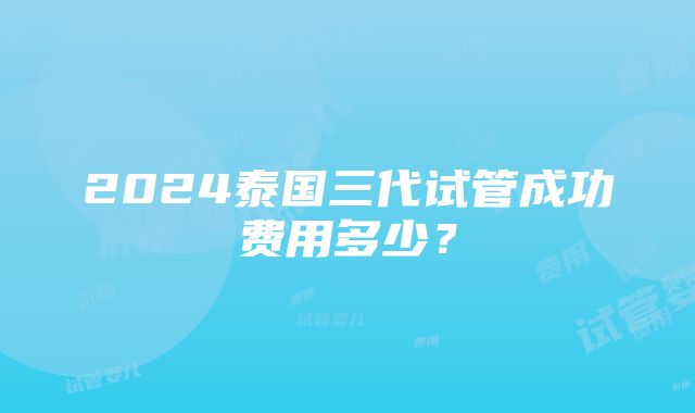 2024泰国三代试管成功费用多少？