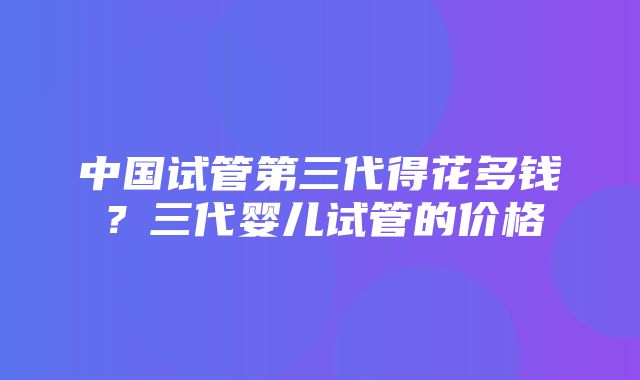 中国试管第三代得花多钱？三代婴儿试管的价格