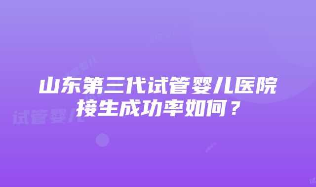 山东第三代试管婴儿医院接生成功率如何？