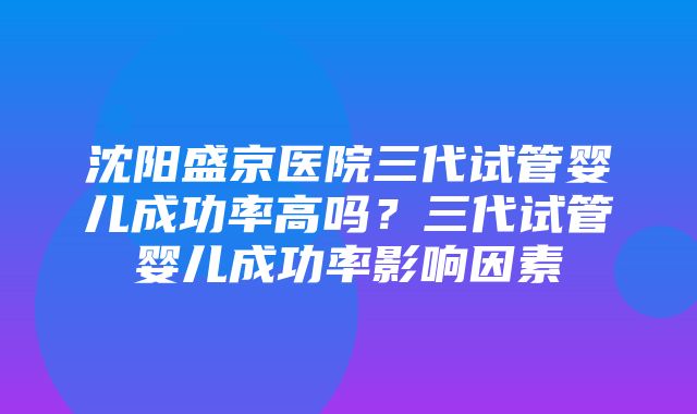 沈阳盛京医院三代试管婴儿成功率高吗？三代试管婴儿成功率影响因素