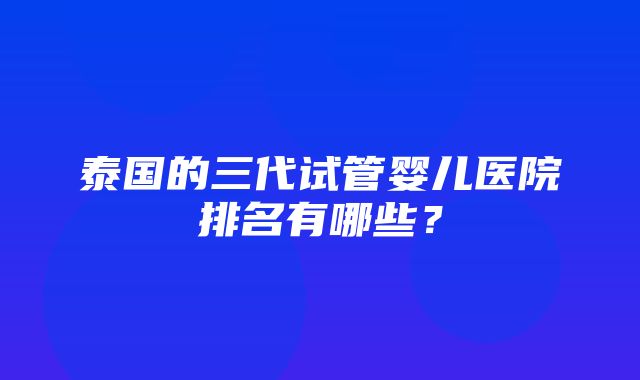 泰国的三代试管婴儿医院排名有哪些？