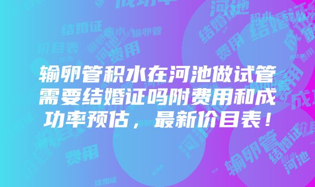 输卵管积水在河池做试管需要结婚证吗附费用和成功率预估，最新价目表！