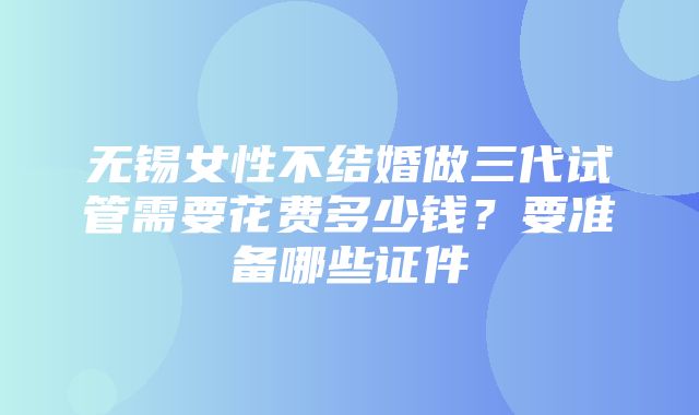 无锡女性不结婚做三代试管需要花费多少钱？要准备哪些证件