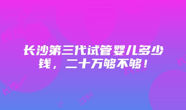 长沙第三代试管婴儿多少钱，二十万够不够！