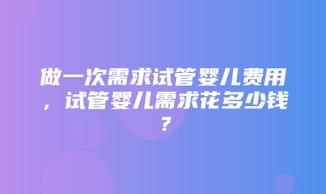 做一次需求试管婴儿费用，试管婴儿需求花多少钱？