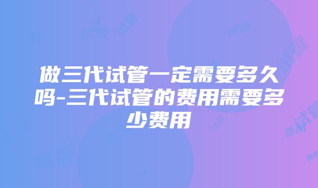 做三代试管一定需要多久吗-三代试管的费用需要多少费用