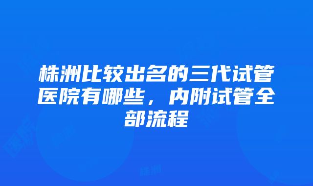 株洲比较出名的三代试管医院有哪些，内附试管全部流程