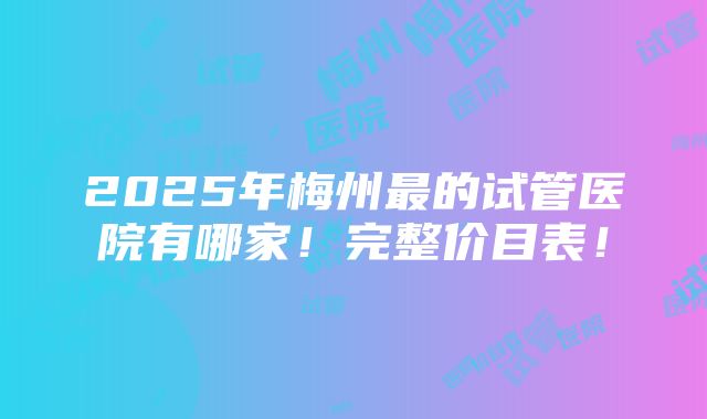 2025年梅州最的试管医院有哪家！完整价目表！