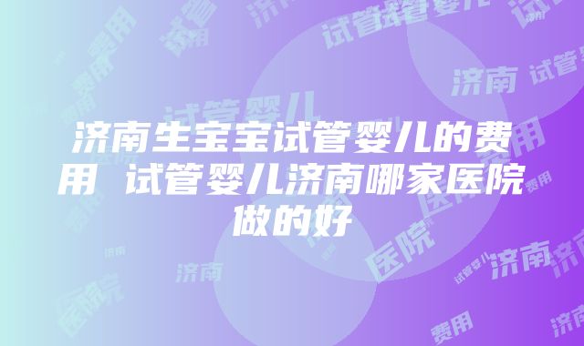 济南生宝宝试管婴儿的费用 试管婴儿济南哪家医院做的好