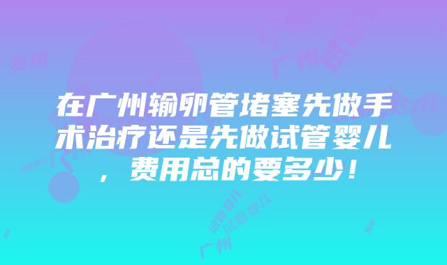 在广州输卵管堵塞先做手术治疗还是先做试管婴儿，费用总的要多少！