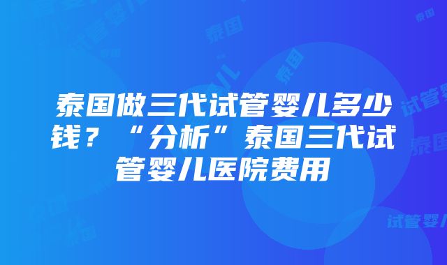 泰国做三代试管婴儿多少钱？“分析”泰国三代试管婴儿医院费用