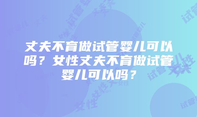 丈夫不育做试管婴儿可以吗？女性丈夫不育做试管婴儿可以吗？