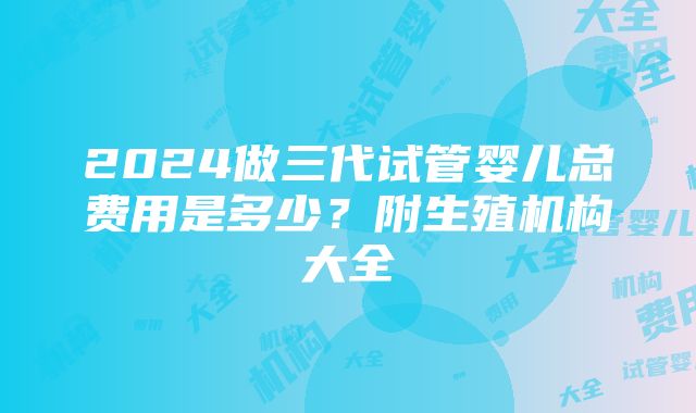 2024做三代试管婴儿总费用是多少？附生殖机构大全