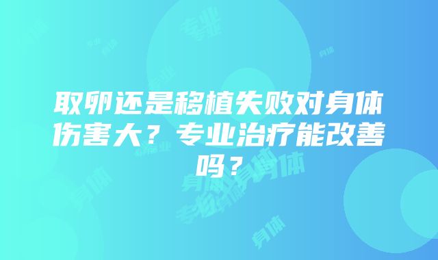 取卵还是移植失败对身体伤害大？专业治疗能改善吗？