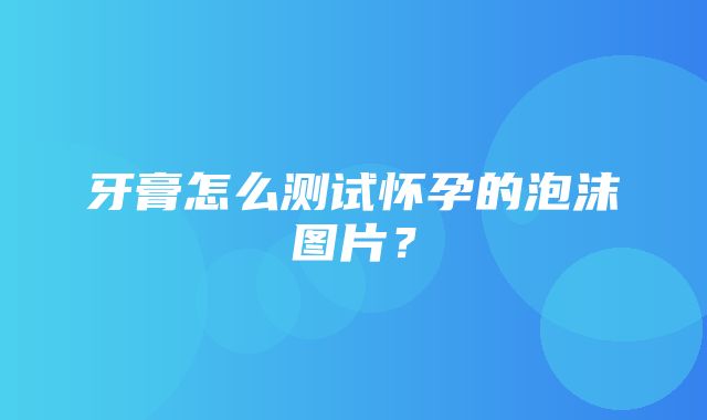 牙膏怎么测试怀孕的泡沫图片？