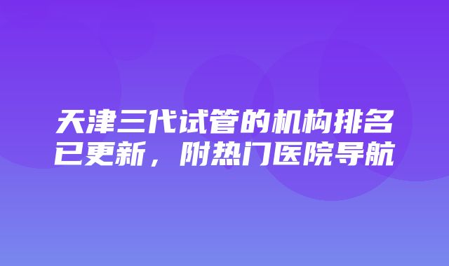 天津三代试管的机构排名已更新，附热门医院导航