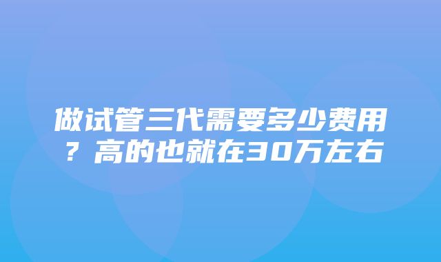 做试管三代需要多少费用？高的也就在30万左右