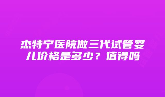 杰特宁医院做三代试管婴儿价格是多少？值得吗