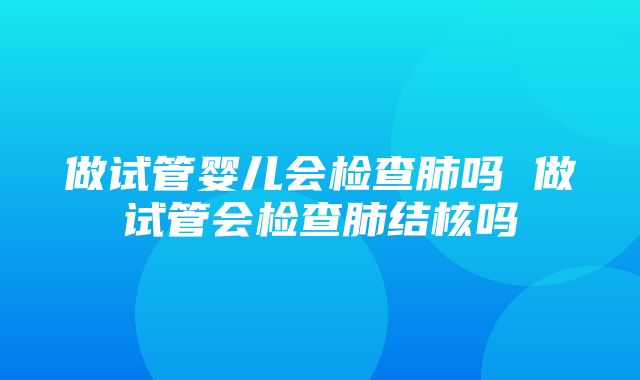 做试管婴儿会检查肺吗 做试管会检查肺结核吗