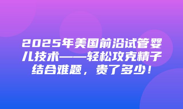 2025年美国前沿试管婴儿技术——轻松攻克精子结合难题，贵了多少！