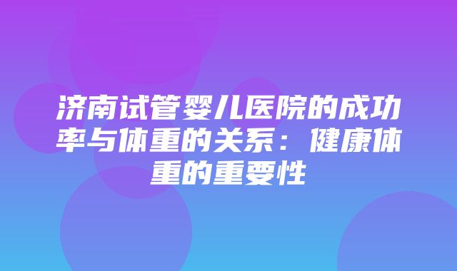 济南试管婴儿医院的成功率与体重的关系：健康体重的重要性