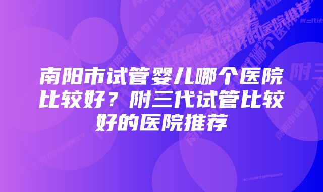 南阳市试管婴儿哪个医院比较好？附三代试管比较好的医院推荐