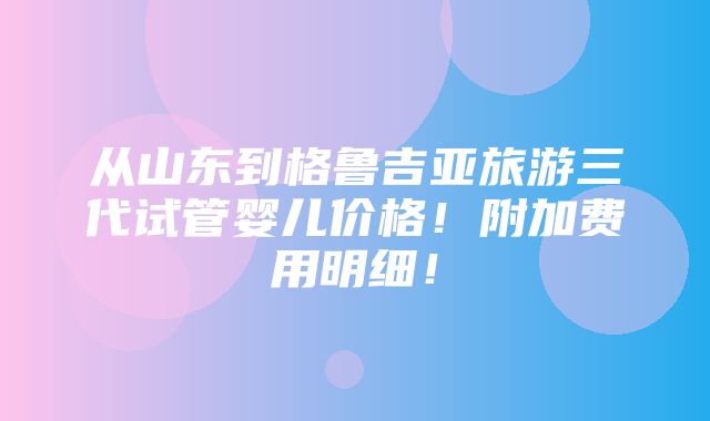 从山东到格鲁吉亚旅游三代试管婴儿价格！附加费用明细！