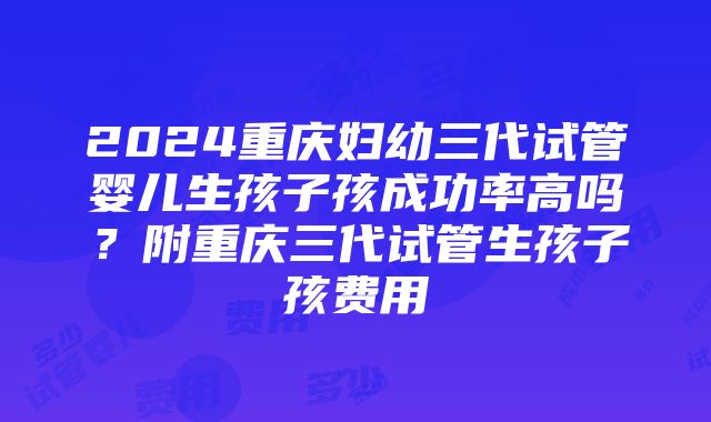 2024重庆妇幼三代试管婴儿生孩子孩成功率高吗？附重庆三代试管生孩子孩费用