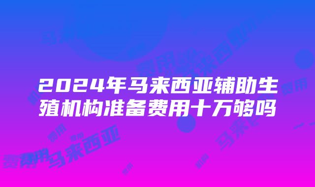 2024年马来西亚辅助生殖机构准备费用十万够吗