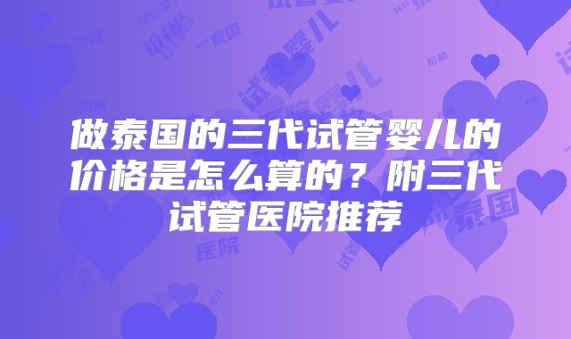 做泰国的三代试管婴儿的价格是怎么算的？附三代试管医院推荐