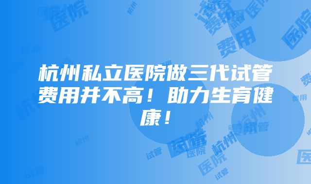 杭州私立医院做三代试管费用并不高！助力生育健康！