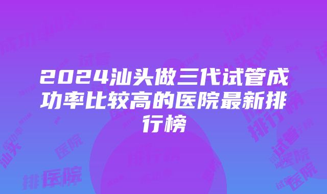 2024汕头做三代试管成功率比较高的医院最新排行榜