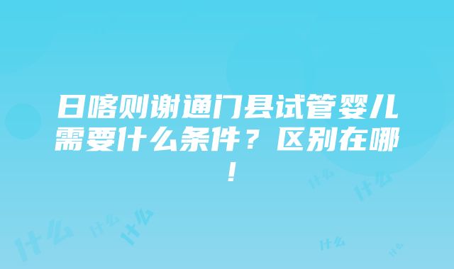 日喀则谢通门县试管婴儿需要什么条件？区别在哪！