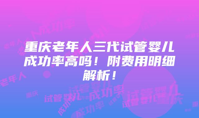 重庆老年人三代试管婴儿成功率高吗！附费用明细解析！