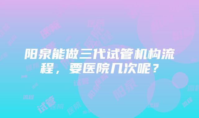 阳泉能做三代试管机构流程，要医院几次呢？