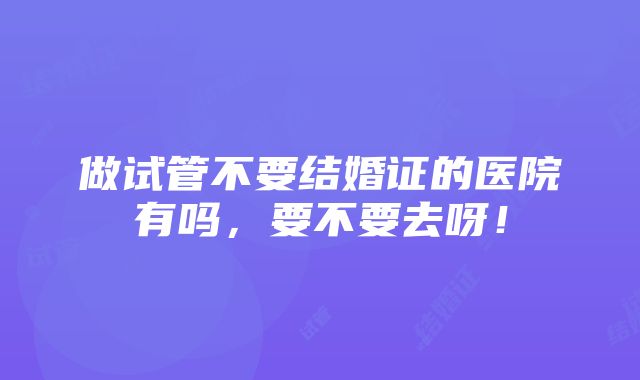 做试管不要结婚证的医院有吗，要不要去呀！